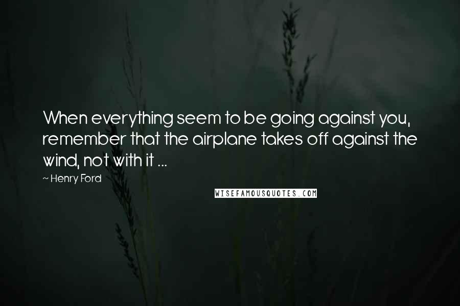 Henry Ford Quotes: When everything seem to be going against you, remember that the airplane takes off against the wind, not with it ...