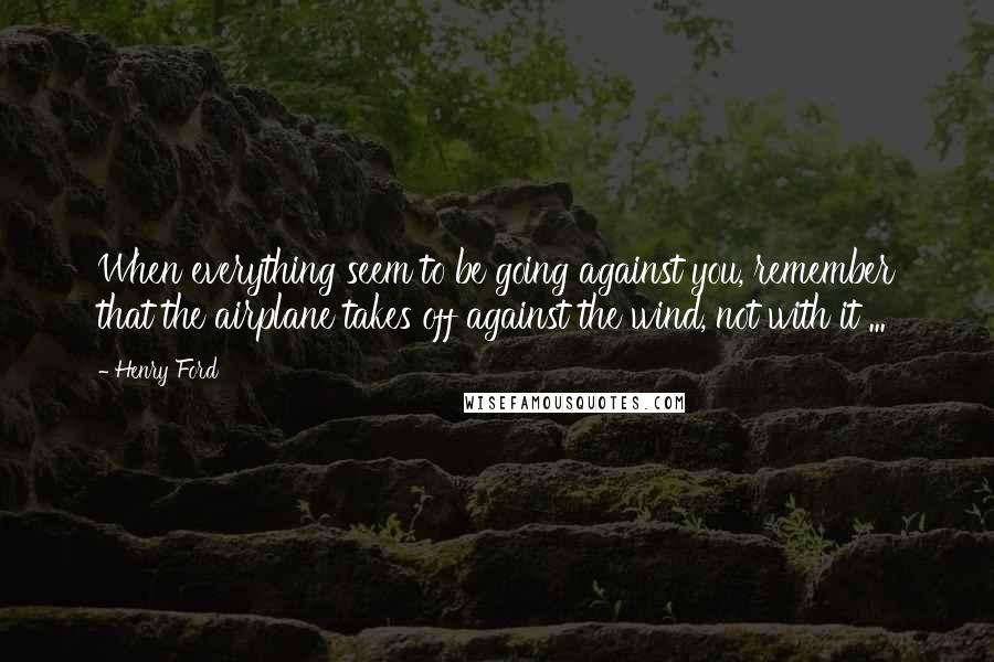Henry Ford Quotes: When everything seem to be going against you, remember that the airplane takes off against the wind, not with it ...