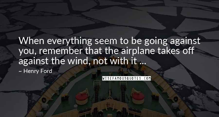 Henry Ford Quotes: When everything seem to be going against you, remember that the airplane takes off against the wind, not with it ...