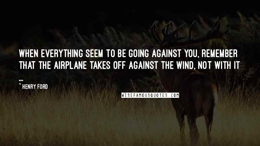 Henry Ford Quotes: When everything seem to be going against you, remember that the airplane takes off against the wind, not with it ...