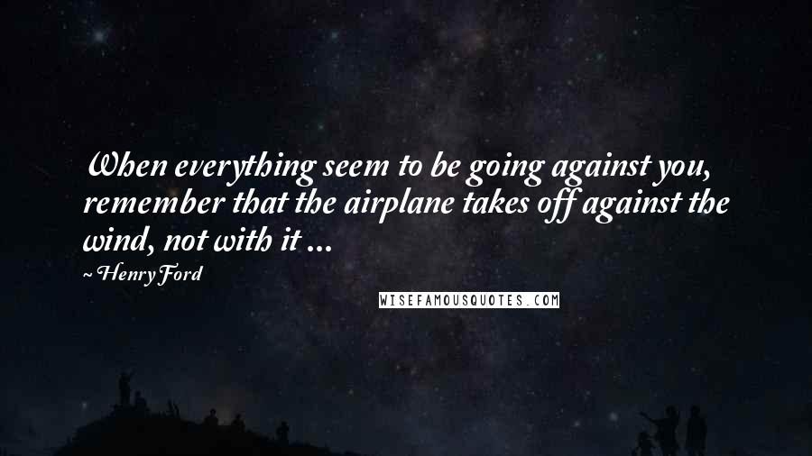 Henry Ford Quotes: When everything seem to be going against you, remember that the airplane takes off against the wind, not with it ...