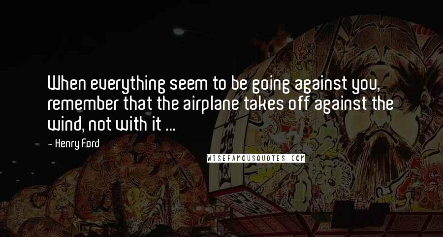 Henry Ford Quotes: When everything seem to be going against you, remember that the airplane takes off against the wind, not with it ...