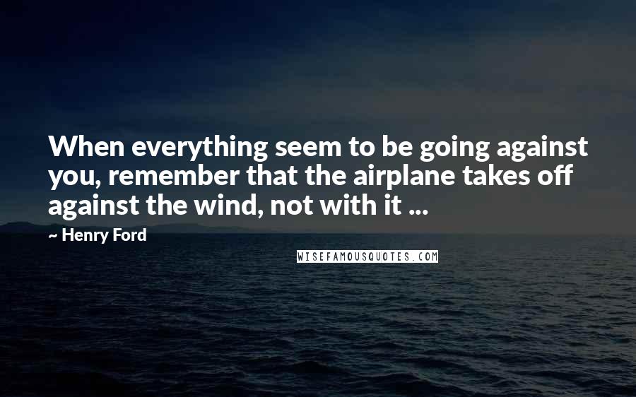 Henry Ford Quotes: When everything seem to be going against you, remember that the airplane takes off against the wind, not with it ...