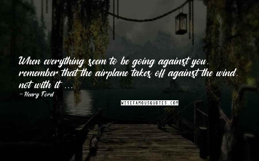 Henry Ford Quotes: When everything seem to be going against you, remember that the airplane takes off against the wind, not with it ...