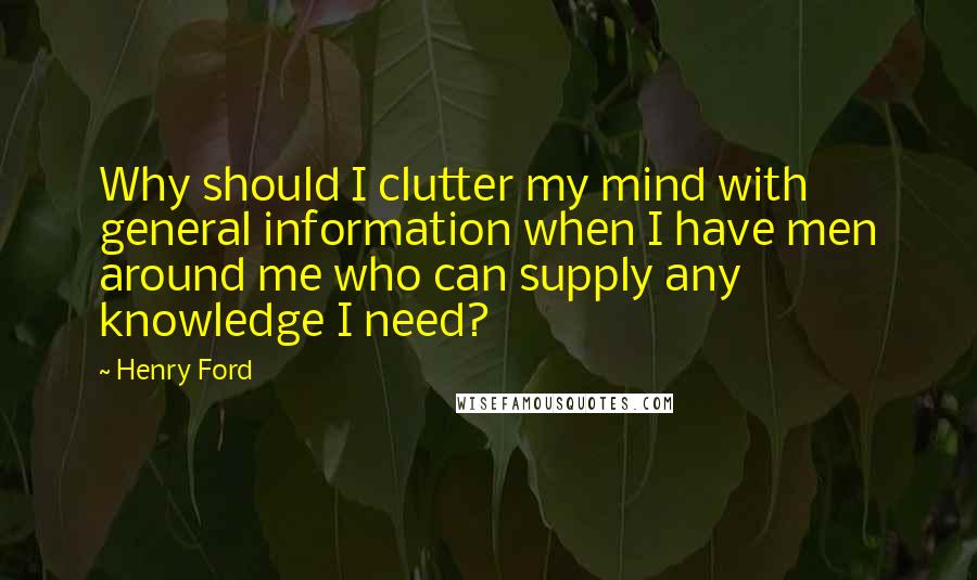 Henry Ford Quotes: Why should I clutter my mind with general information when I have men around me who can supply any knowledge I need?