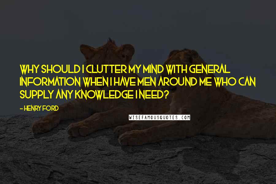 Henry Ford Quotes: Why should I clutter my mind with general information when I have men around me who can supply any knowledge I need?