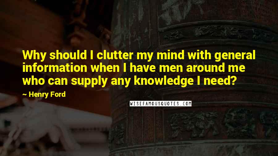 Henry Ford Quotes: Why should I clutter my mind with general information when I have men around me who can supply any knowledge I need?