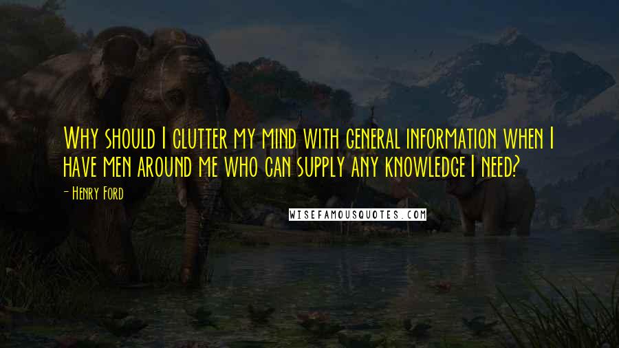 Henry Ford Quotes: Why should I clutter my mind with general information when I have men around me who can supply any knowledge I need?