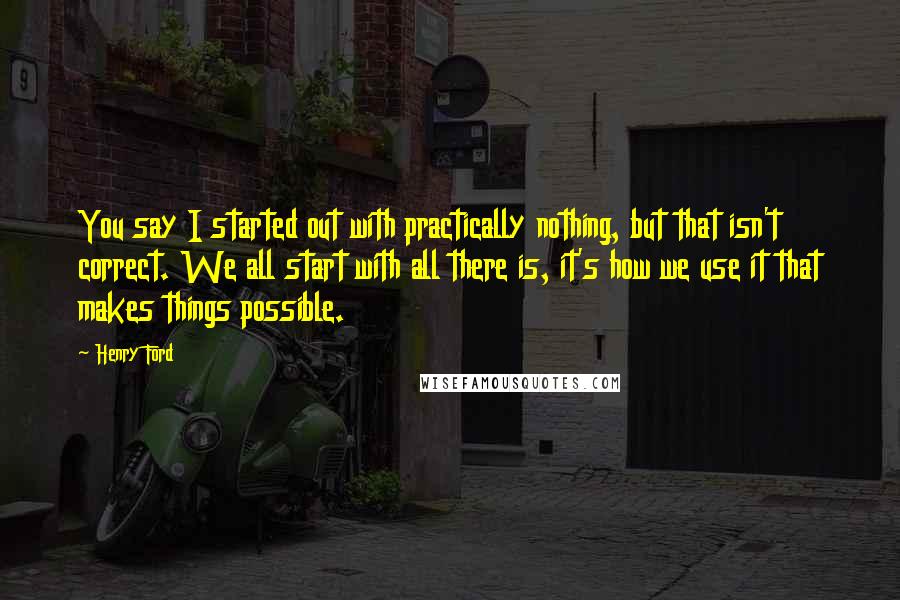 Henry Ford Quotes: You say I started out with practically nothing, but that isn't correct. We all start with all there is, it's how we use it that makes things possible.