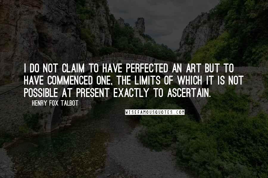Henry Fox Talbot Quotes: I do not claim to have perfected an art but to have commenced one, the limits of which it is not possible at present exactly to ascertain.
