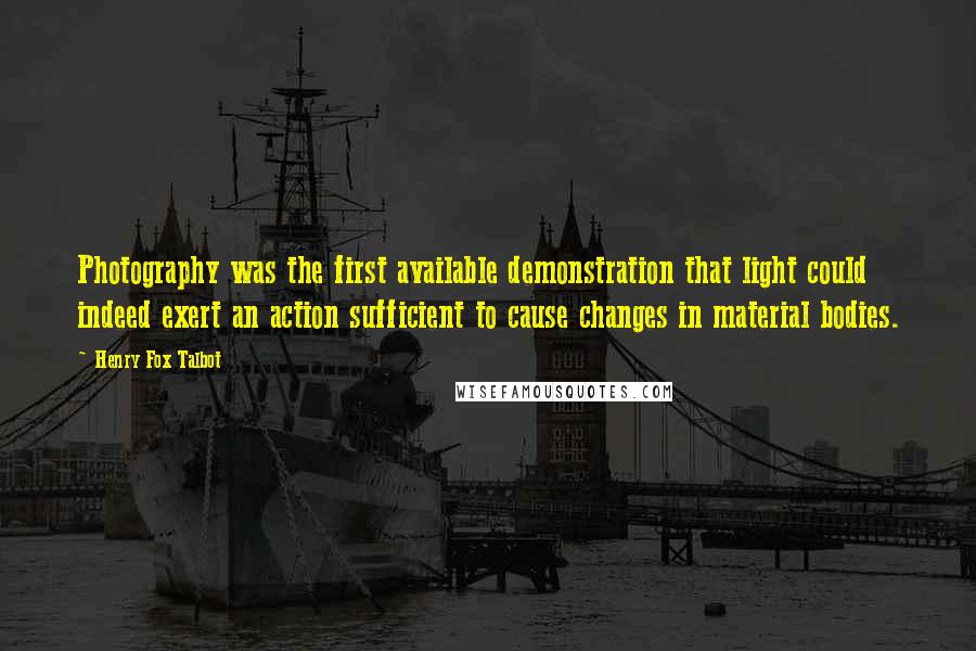 Henry Fox Talbot Quotes: Photography was the first available demonstration that light could indeed exert an action sufficient to cause changes in material bodies.