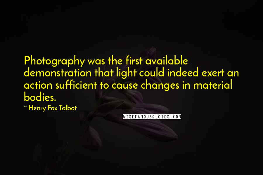 Henry Fox Talbot Quotes: Photography was the first available demonstration that light could indeed exert an action sufficient to cause changes in material bodies.