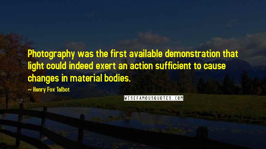 Henry Fox Talbot Quotes: Photography was the first available demonstration that light could indeed exert an action sufficient to cause changes in material bodies.
