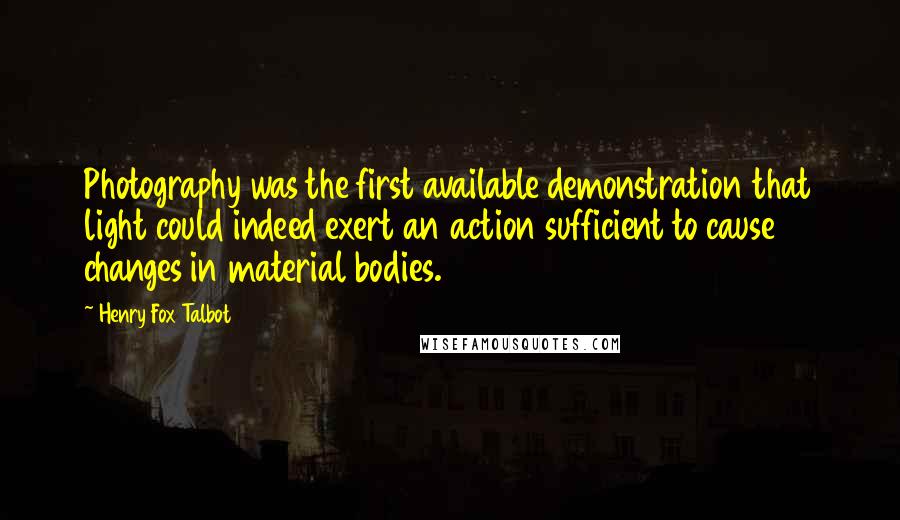 Henry Fox Talbot Quotes: Photography was the first available demonstration that light could indeed exert an action sufficient to cause changes in material bodies.