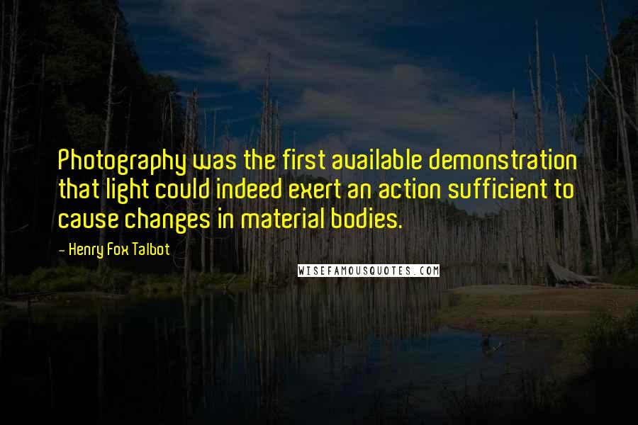 Henry Fox Talbot Quotes: Photography was the first available demonstration that light could indeed exert an action sufficient to cause changes in material bodies.