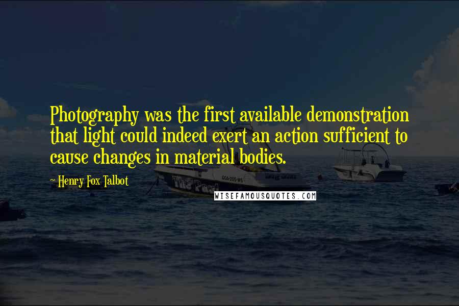 Henry Fox Talbot Quotes: Photography was the first available demonstration that light could indeed exert an action sufficient to cause changes in material bodies.
