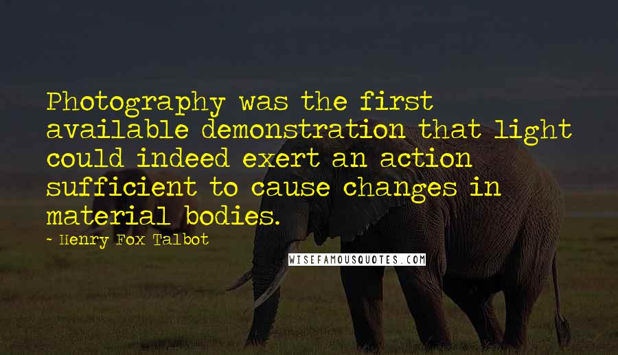 Henry Fox Talbot Quotes: Photography was the first available demonstration that light could indeed exert an action sufficient to cause changes in material bodies.
