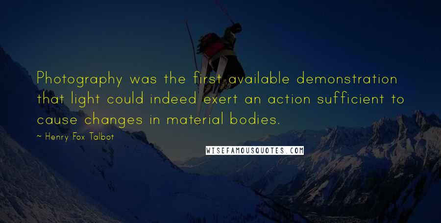 Henry Fox Talbot Quotes: Photography was the first available demonstration that light could indeed exert an action sufficient to cause changes in material bodies.