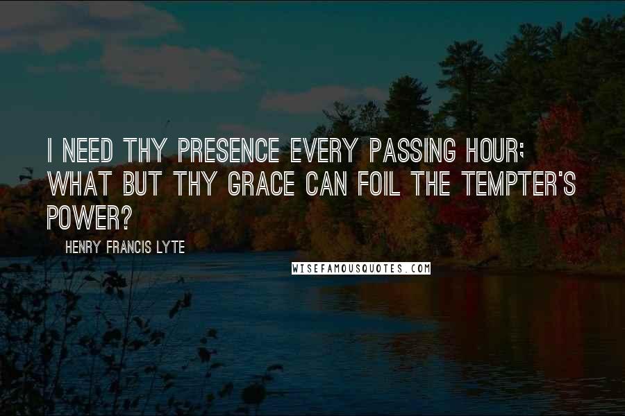 Henry Francis Lyte Quotes: I need thy presence every passing hour; What but thy grace can foil the tempter's power?