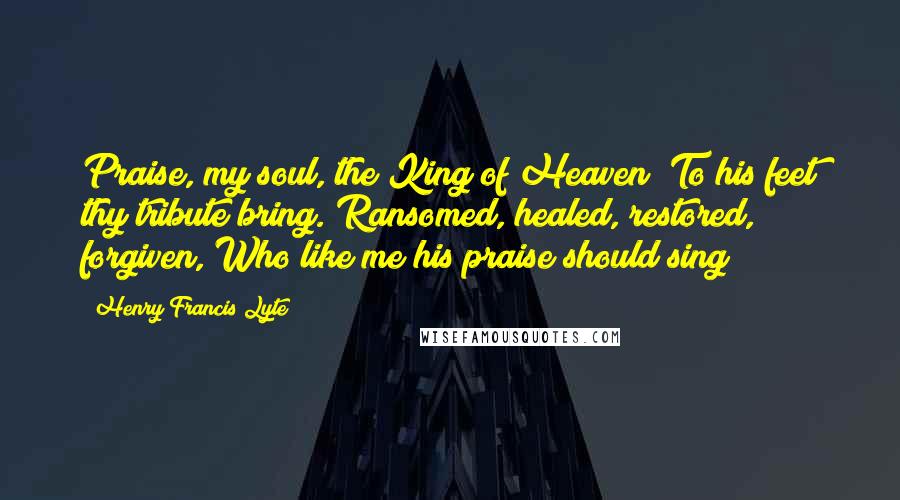 Henry Francis Lyte Quotes: Praise, my soul, the King of Heaven; To his feet thy tribute bring. Ransomed, healed, restored, forgiven, Who like me his praise should sing?