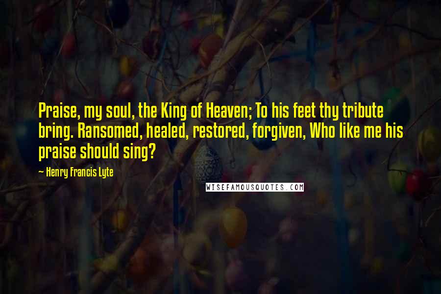 Henry Francis Lyte Quotes: Praise, my soul, the King of Heaven; To his feet thy tribute bring. Ransomed, healed, restored, forgiven, Who like me his praise should sing?