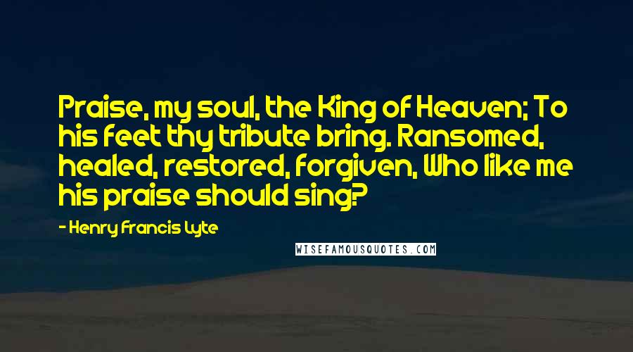 Henry Francis Lyte Quotes: Praise, my soul, the King of Heaven; To his feet thy tribute bring. Ransomed, healed, restored, forgiven, Who like me his praise should sing?
