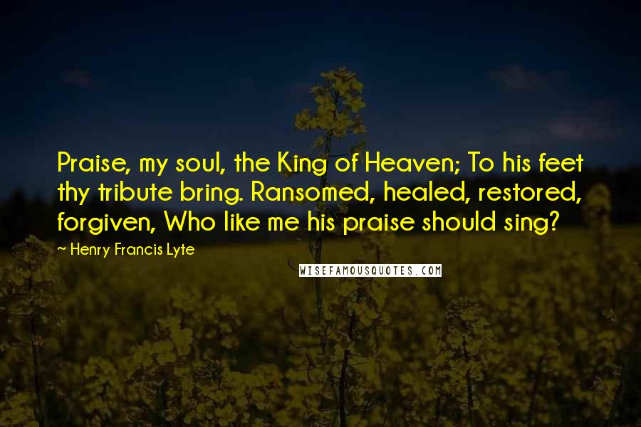 Henry Francis Lyte Quotes: Praise, my soul, the King of Heaven; To his feet thy tribute bring. Ransomed, healed, restored, forgiven, Who like me his praise should sing?