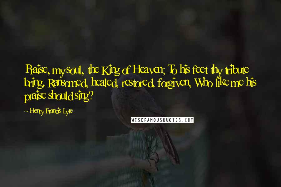 Henry Francis Lyte Quotes: Praise, my soul, the King of Heaven; To his feet thy tribute bring. Ransomed, healed, restored, forgiven, Who like me his praise should sing?