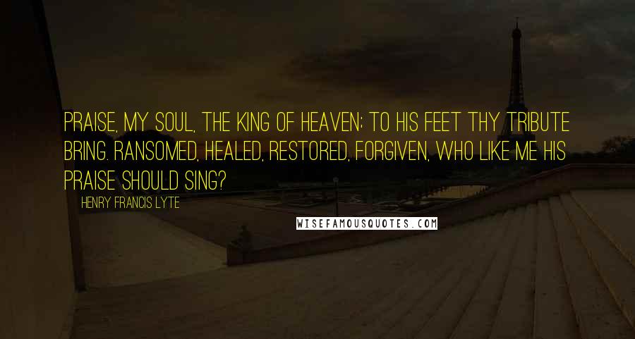 Henry Francis Lyte Quotes: Praise, my soul, the King of Heaven; To his feet thy tribute bring. Ransomed, healed, restored, forgiven, Who like me his praise should sing?