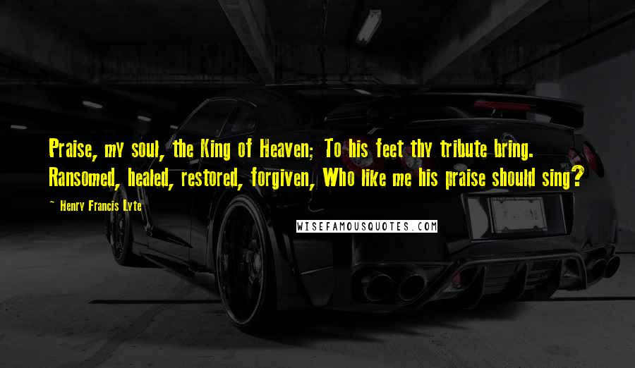 Henry Francis Lyte Quotes: Praise, my soul, the King of Heaven; To his feet thy tribute bring. Ransomed, healed, restored, forgiven, Who like me his praise should sing?