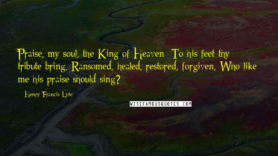 Henry Francis Lyte Quotes: Praise, my soul, the King of Heaven; To his feet thy tribute bring. Ransomed, healed, restored, forgiven, Who like me his praise should sing?