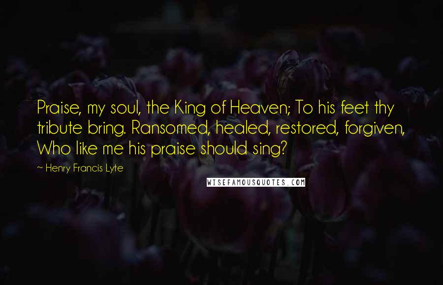 Henry Francis Lyte Quotes: Praise, my soul, the King of Heaven; To his feet thy tribute bring. Ransomed, healed, restored, forgiven, Who like me his praise should sing?