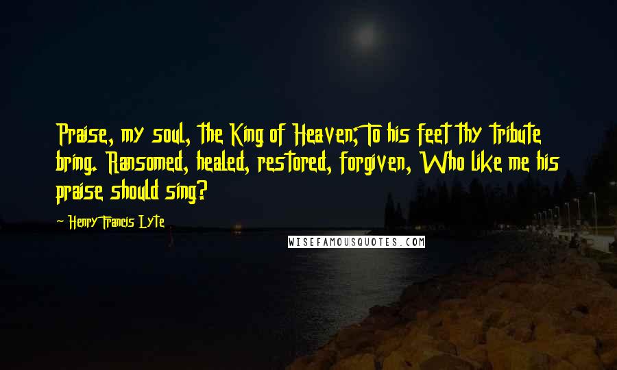 Henry Francis Lyte Quotes: Praise, my soul, the King of Heaven; To his feet thy tribute bring. Ransomed, healed, restored, forgiven, Who like me his praise should sing?
