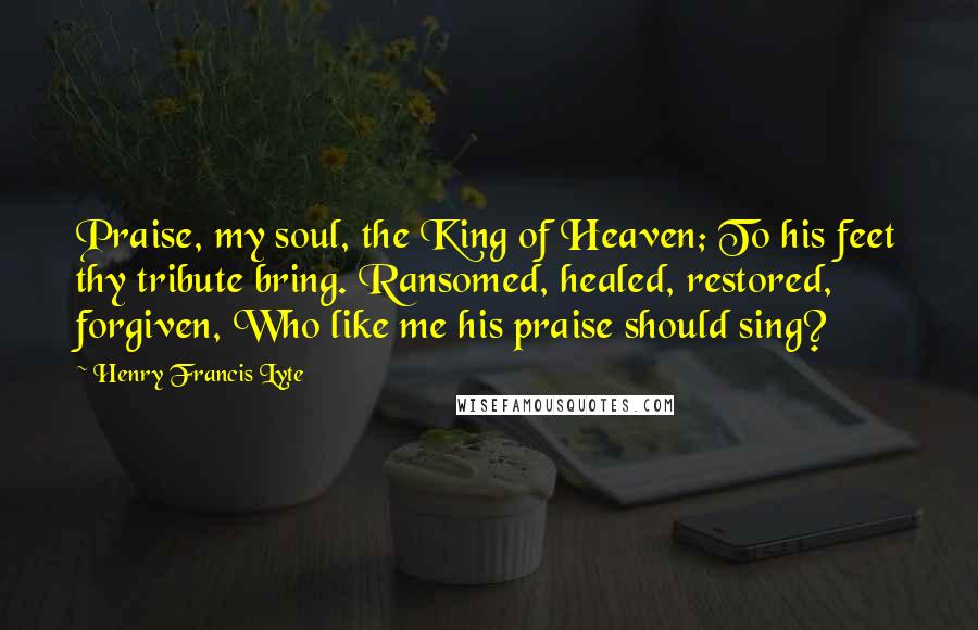 Henry Francis Lyte Quotes: Praise, my soul, the King of Heaven; To his feet thy tribute bring. Ransomed, healed, restored, forgiven, Who like me his praise should sing?