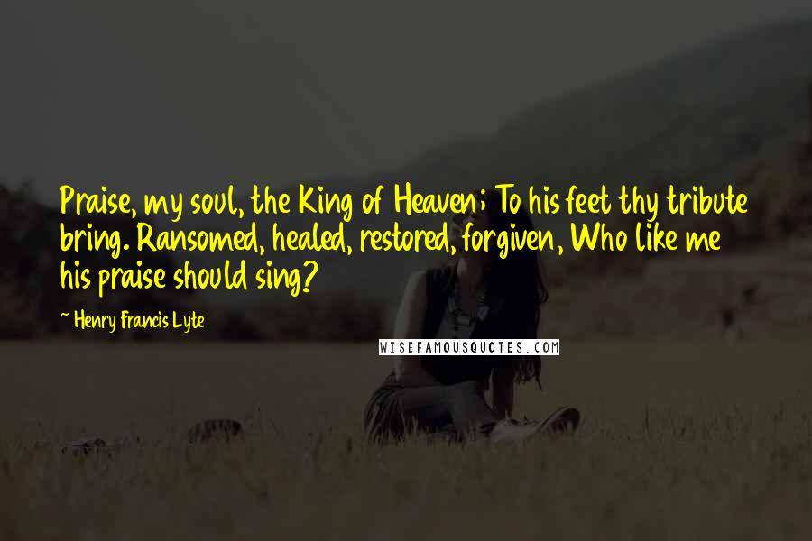 Henry Francis Lyte Quotes: Praise, my soul, the King of Heaven; To his feet thy tribute bring. Ransomed, healed, restored, forgiven, Who like me his praise should sing?