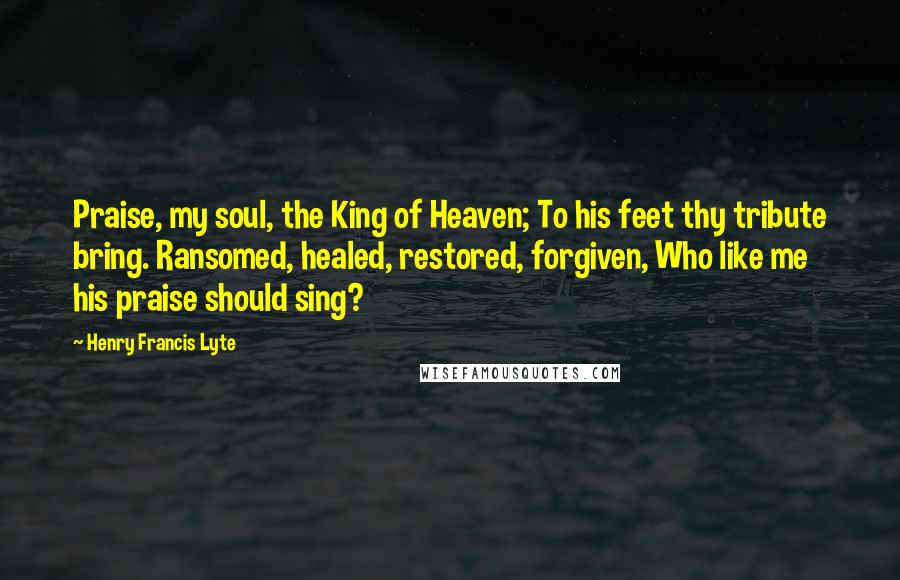 Henry Francis Lyte Quotes: Praise, my soul, the King of Heaven; To his feet thy tribute bring. Ransomed, healed, restored, forgiven, Who like me his praise should sing?