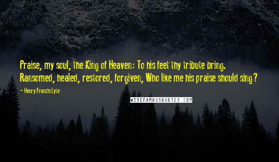 Henry Francis Lyte Quotes: Praise, my soul, the King of Heaven; To his feet thy tribute bring. Ransomed, healed, restored, forgiven, Who like me his praise should sing?