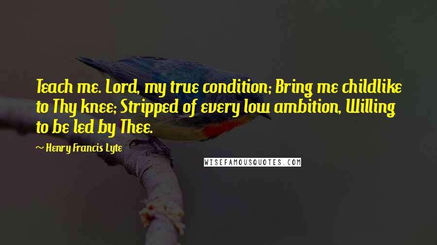 Henry Francis Lyte Quotes: Teach me. Lord, my true condition; Bring me childlike to Thy knee; Stripped of every low ambition, Willing to be led by Thee.