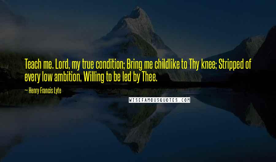 Henry Francis Lyte Quotes: Teach me. Lord, my true condition; Bring me childlike to Thy knee; Stripped of every low ambition, Willing to be led by Thee.