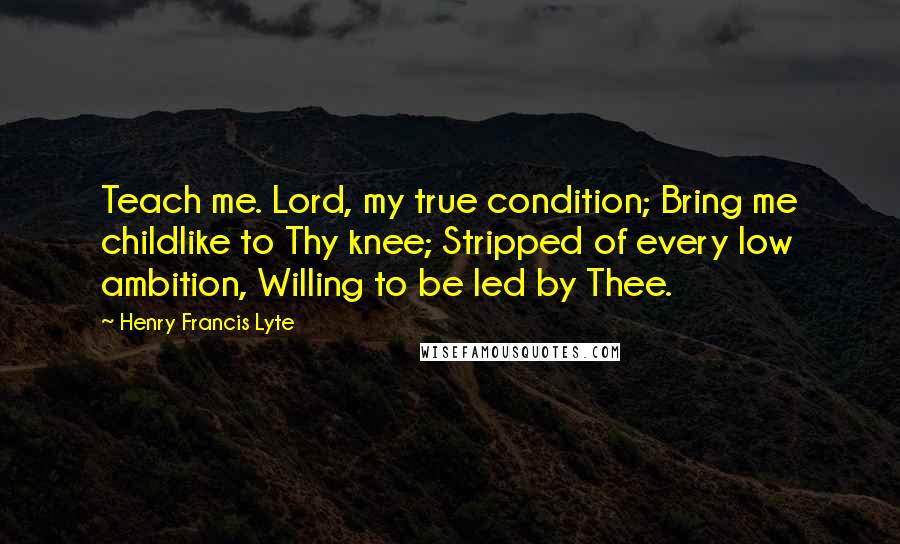 Henry Francis Lyte Quotes: Teach me. Lord, my true condition; Bring me childlike to Thy knee; Stripped of every low ambition, Willing to be led by Thee.