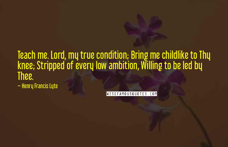 Henry Francis Lyte Quotes: Teach me. Lord, my true condition; Bring me childlike to Thy knee; Stripped of every low ambition, Willing to be led by Thee.