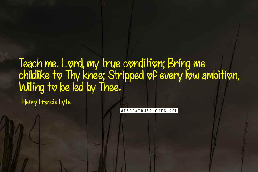 Henry Francis Lyte Quotes: Teach me. Lord, my true condition; Bring me childlike to Thy knee; Stripped of every low ambition, Willing to be led by Thee.