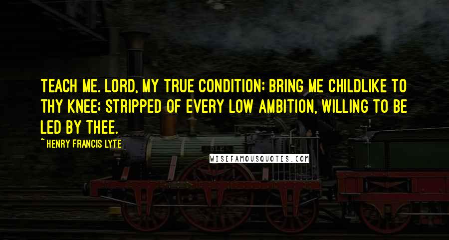 Henry Francis Lyte Quotes: Teach me. Lord, my true condition; Bring me childlike to Thy knee; Stripped of every low ambition, Willing to be led by Thee.