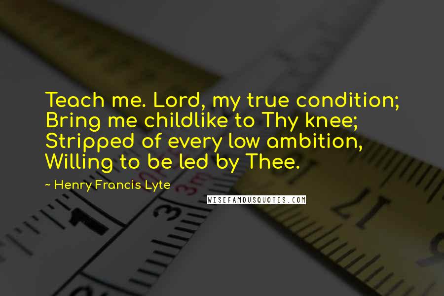 Henry Francis Lyte Quotes: Teach me. Lord, my true condition; Bring me childlike to Thy knee; Stripped of every low ambition, Willing to be led by Thee.