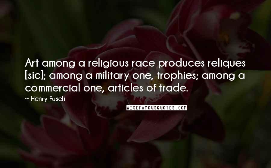 Henry Fuseli Quotes: Art among a religious race produces reliques [sic]; among a military one, trophies; among a commercial one, articles of trade.