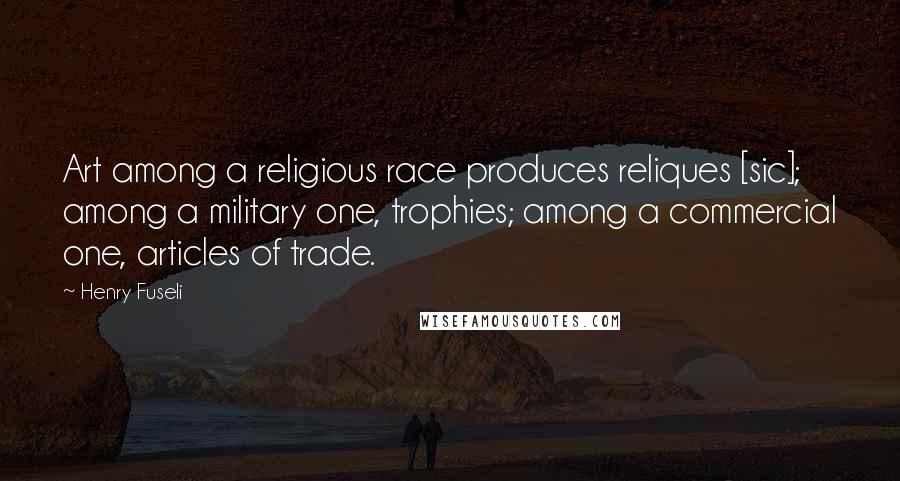 Henry Fuseli Quotes: Art among a religious race produces reliques [sic]; among a military one, trophies; among a commercial one, articles of trade.