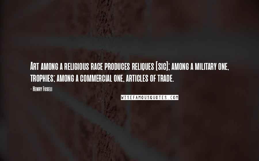 Henry Fuseli Quotes: Art among a religious race produces reliques [sic]; among a military one, trophies; among a commercial one, articles of trade.