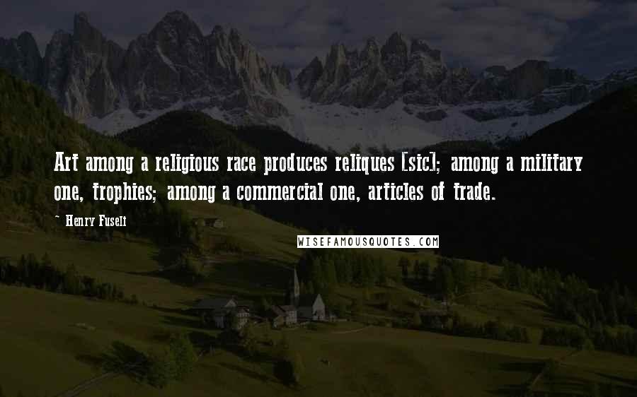 Henry Fuseli Quotes: Art among a religious race produces reliques [sic]; among a military one, trophies; among a commercial one, articles of trade.