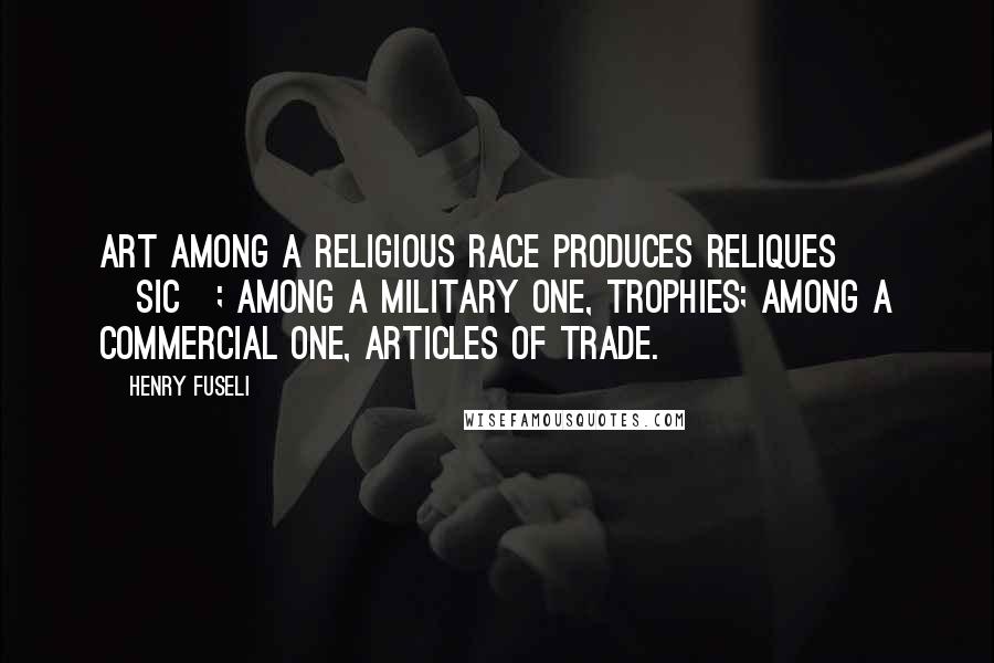 Henry Fuseli Quotes: Art among a religious race produces reliques [sic]; among a military one, trophies; among a commercial one, articles of trade.