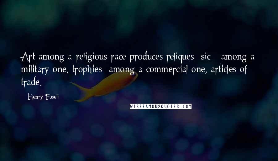 Henry Fuseli Quotes: Art among a religious race produces reliques [sic]; among a military one, trophies; among a commercial one, articles of trade.